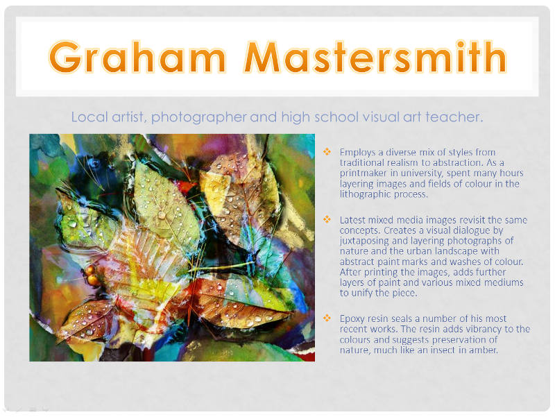 Graham Mastersmith  - Local artist, photographer and high school visual art teacher. Employs a diverse mix of styles from traditional realism to abstraction. As a printmaker in university, spent many hours layering images and fields of colour in the lithographic process.
His latest mixed media images revisit the same concepts. He creates a visual dialogue by juxtaposing and layering photographs of nature and the urban landscape with abstract paint marks and washes of colour. After printing the images, he adds further layers of paint and various mixed mediums to unify the piece.  Epoxy resin seals a number of his most recent works. The resin adds vibrancy to the colours and suggests preservation of nature, much like an insect in amber.